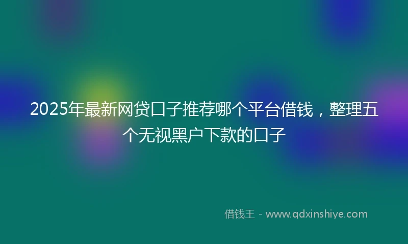 2025年最新网贷口子推荐哪个平台借钱，整理五个无视黑户下款的口子