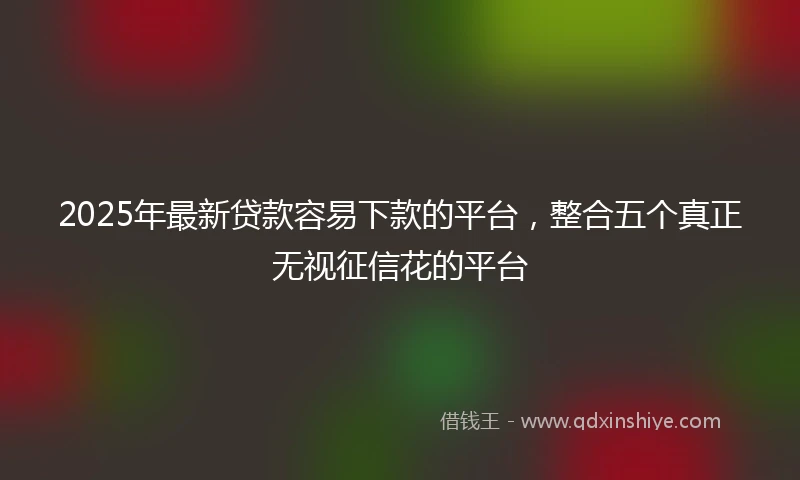 2025年最新贷款容易下款的平台，整合五个真正无视征信花的平台