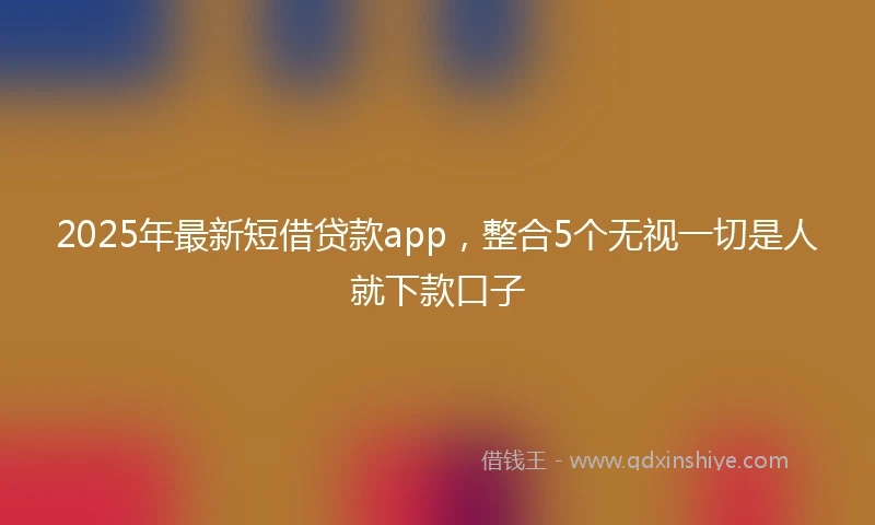 2025年最新短借贷款app，整合5个无视一切是人就下款口子