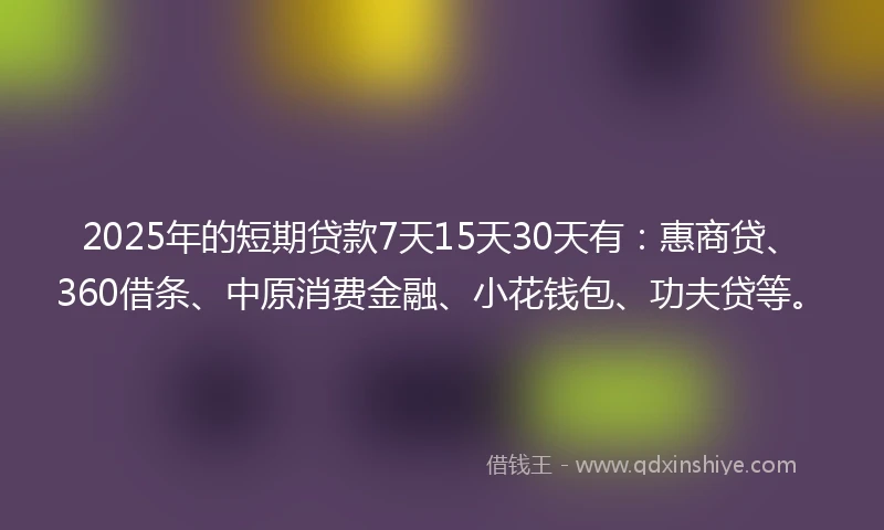 2025年的短期贷款7天15天30天有：惠商贷、360借条、中原消费金融、小花钱包、功夫贷等。