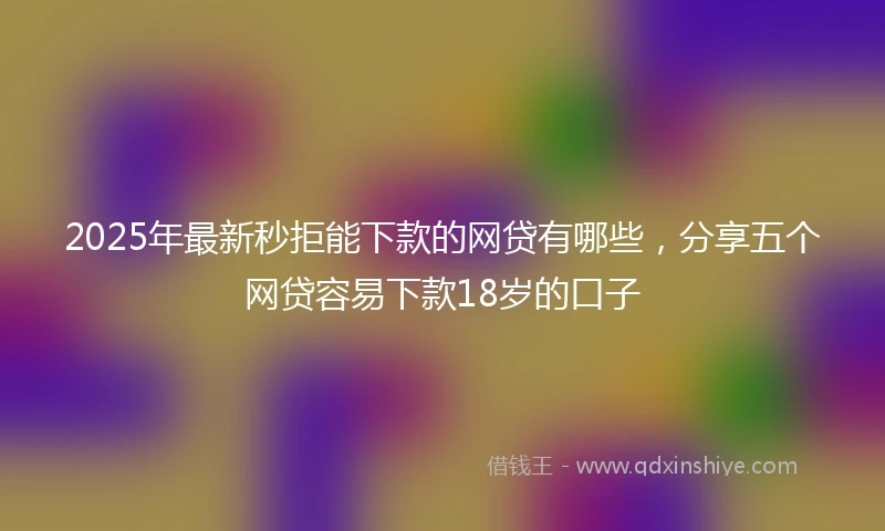 2025年最新秒拒能下款的网贷有哪些，分享五个网贷容易下款18岁的口子