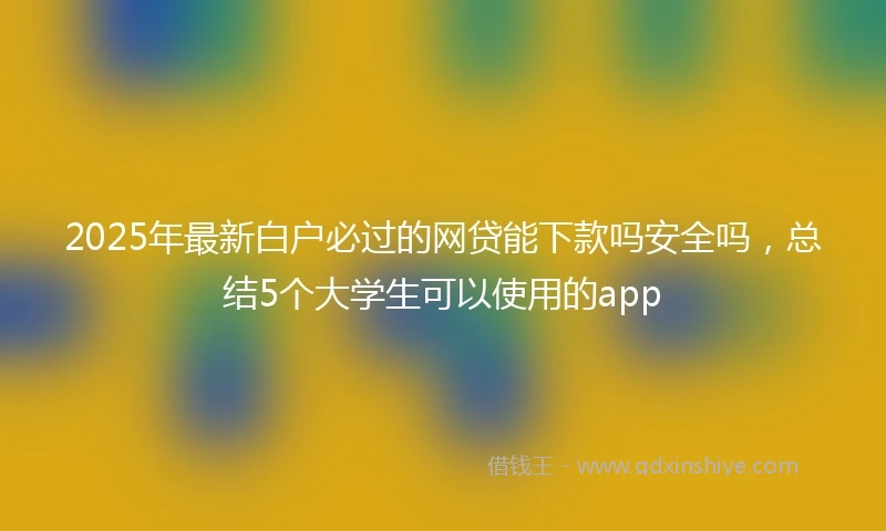 2025年最新白户必过的网贷能下款吗安全吗，总结5个大学生可以使用的app