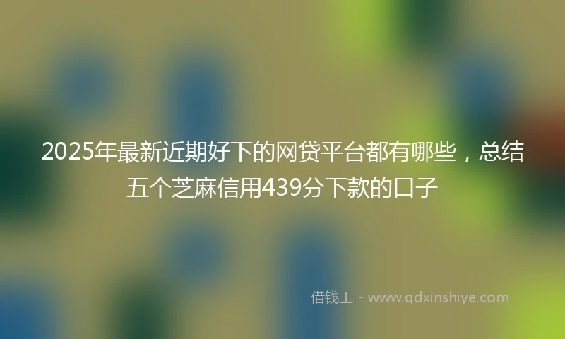 2025年最新近期好下的网贷平台都有哪些,总结五个芝麻信用439分下款的口子