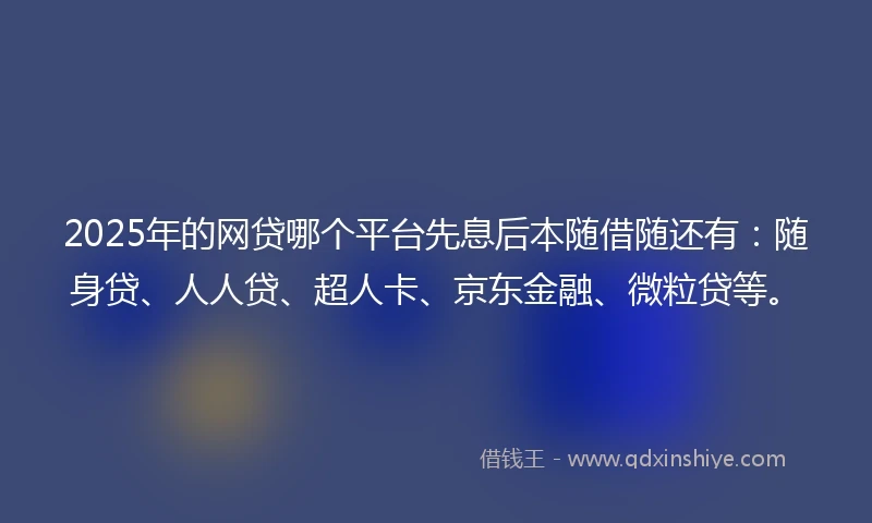 2025年的网贷哪个平台先息后本随借随还有：随身贷、人人贷、超人卡、京东金融、微粒贷等。