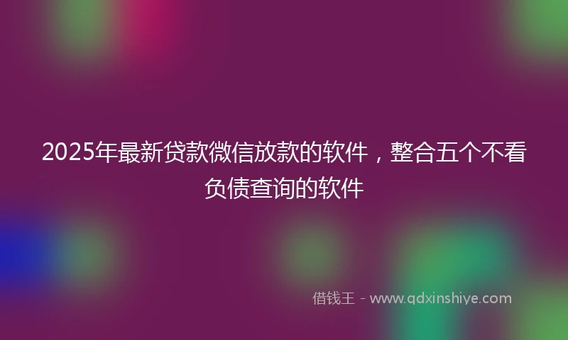 2025年最新贷款微信放款的软件,整合五个不看负债查询的软件