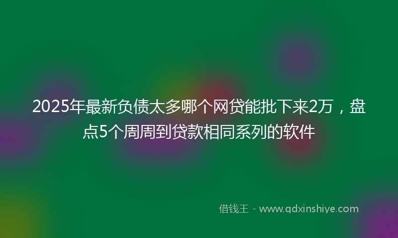 2025年最新负债太多哪个网贷能批下来2万，盘点5个周周到贷款相同系列的软件