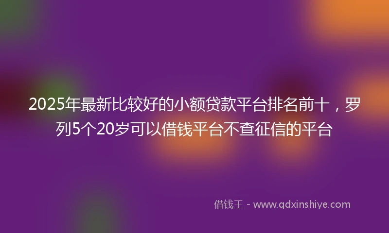 2025年最新比较好的小额贷款平台排名前十，罗列5个20岁可以借钱平台不查征信的平台