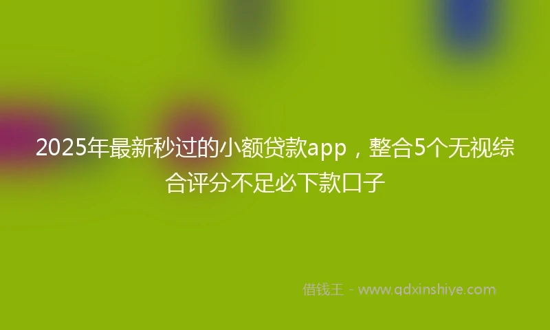 2025年最新秒过的小额贷款app，整合5个无视综合评分不足必下款口子