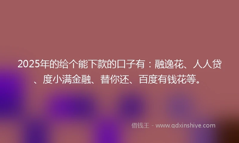 2025年的给个能下款的口子有：融逸花、人人贷、度小满金融、替你还、百度有钱花等。