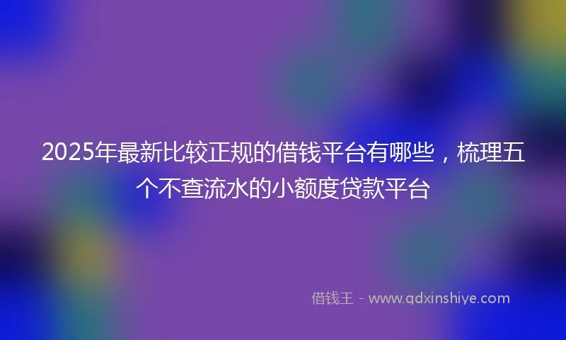 2025年最新比较正规的借钱平台有哪些，梳理五个不查流水的小额度贷款平台