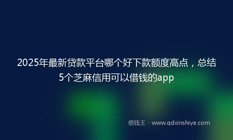 2025年最新贷款平台哪个好下款额度高点,总结5个芝麻信用可以借钱的app