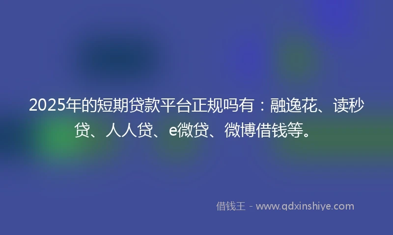 2025年的短期贷款平台正规吗有：融逸花、读秒贷、人人贷、e微贷、微博借钱等。