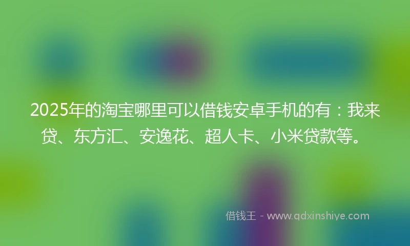 2025年的淘宝哪里可以借钱安卓手机的有:我来贷、东方汇、安逸花、超人卡、小米贷款等。