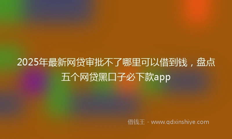 2025年最新网贷审批不了哪里可以借到钱，盘点五个网贷黑口子必下款app