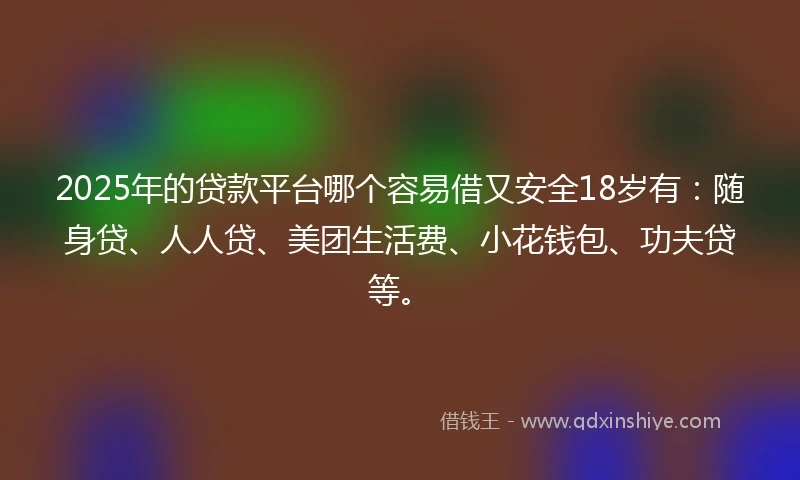 2025年的贷款平台哪个容易借又安全18岁有：随身贷、人人贷、美团生活费、小花钱包、功夫贷等。