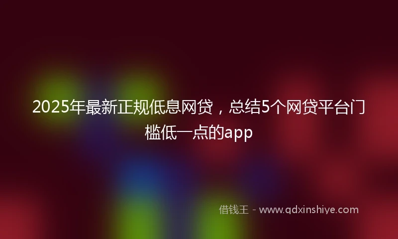 2025年最新正规低息网贷，总结5个网贷平台门槛低一点的app