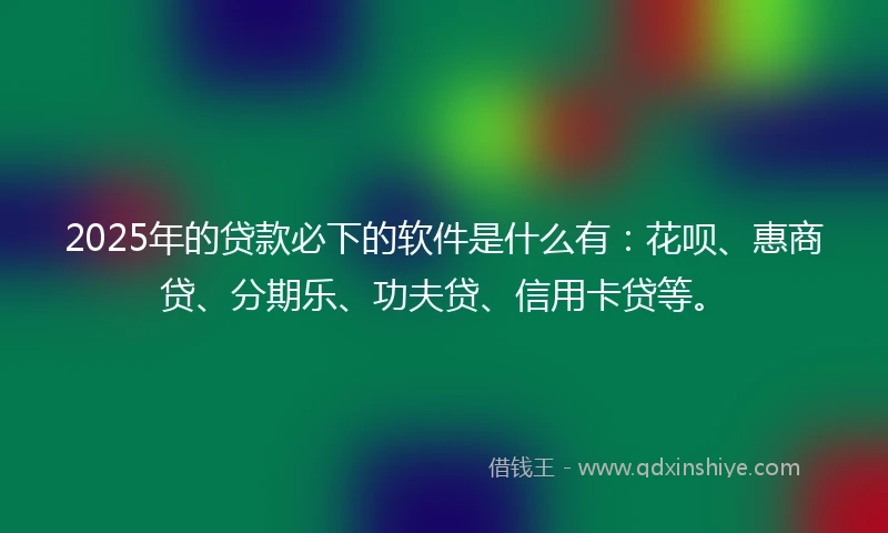 2025年的贷款必下的软件是什么有：花呗、惠商贷、分期乐、功夫贷、信用卡贷等。