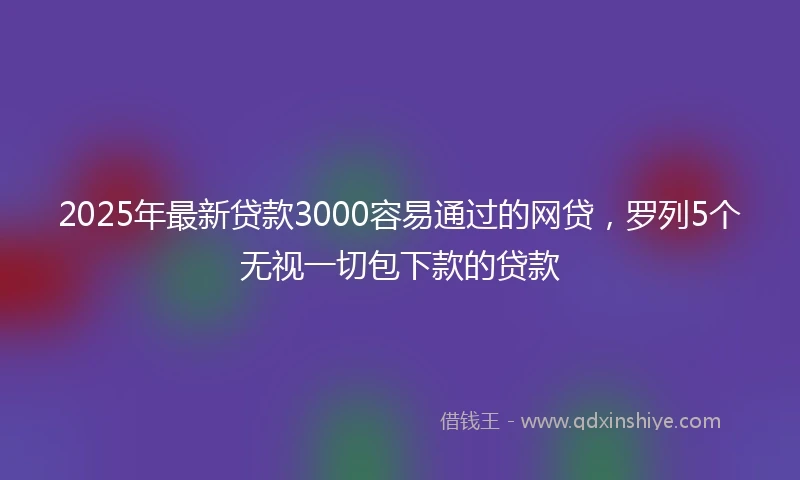 2025年最新贷款3000容易通过的网贷，罗列5个无视一切包下款的贷款