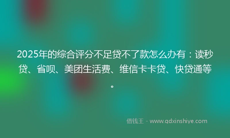 2025年的综合评分不足贷不了款怎么办有：读秒贷、省呗、美团生活费、维信卡卡贷、快贷通等。