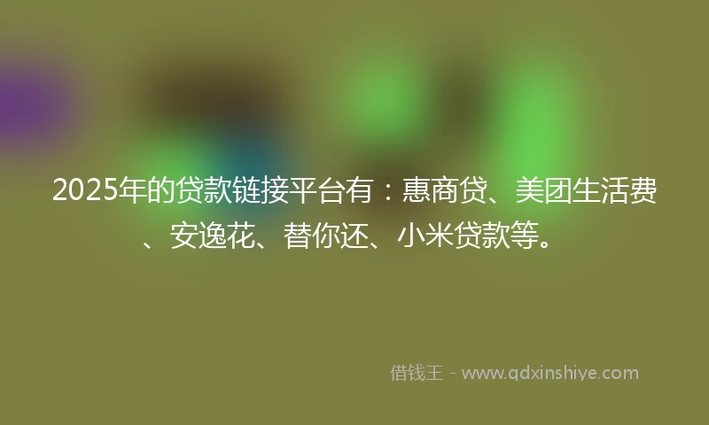 2025年的贷款链接平台有：惠商贷、美团生活费、安逸花、替你还、小米贷款等。