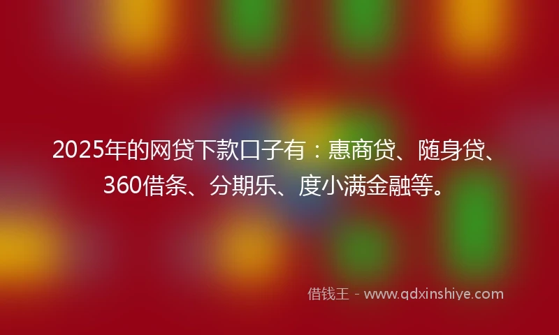 2025年的网贷下款口子有：惠商贷、随身贷、360借条、分期乐、度小满金融等。