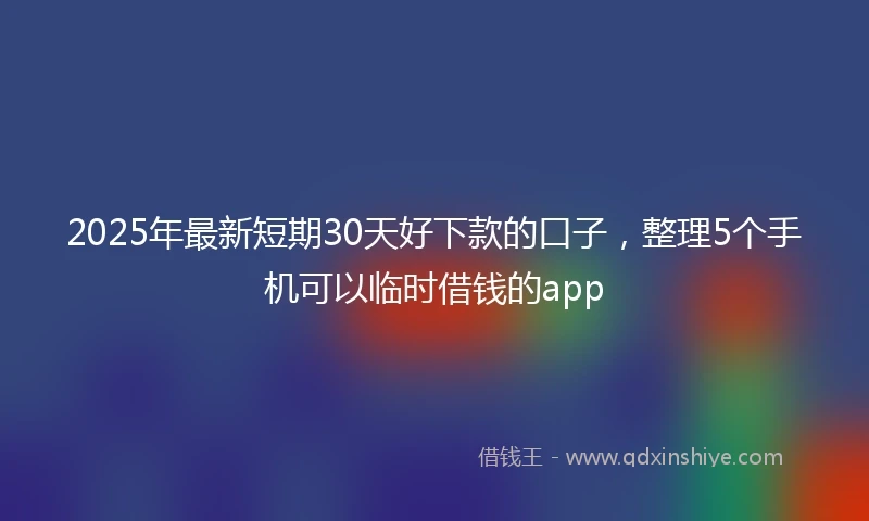 2025年最新短期30天好下款的口子，整理5个手机可以临时借钱的app