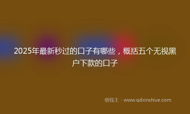 2025年最新秒过的口子有哪些，概括五个无视黑户下款的口子