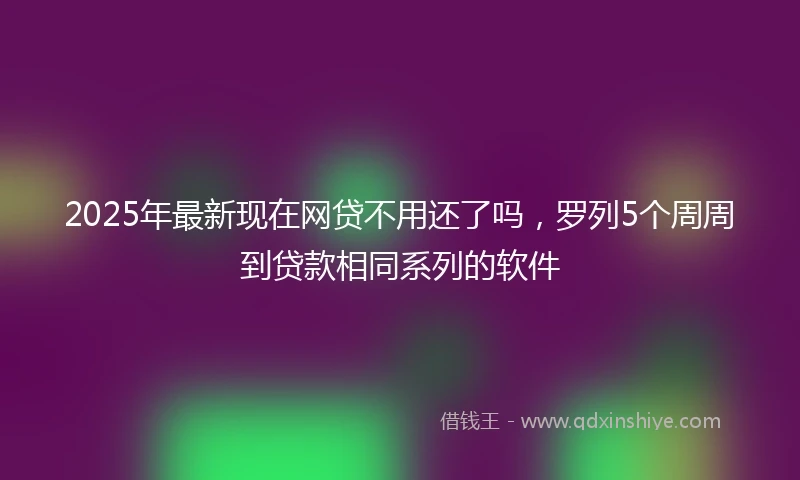2025年最新现在网贷不用还了吗，罗列5个周周到贷款相同系列的软件