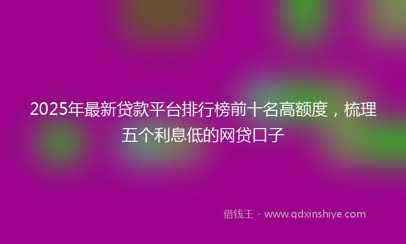 2025年最新贷款平台排行榜前十名高额度，梳理五个利息低的网贷口子