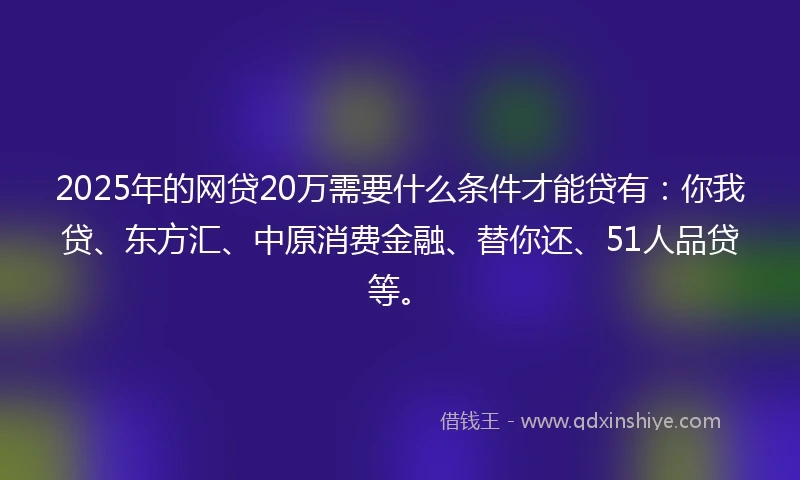 2025年的网贷20万需要什么条件才能贷有：你我贷、东方汇、中原消费金融、替你还、51人品贷等。