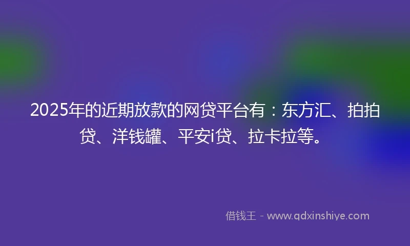 2025年的近期放款的网贷平台有：东方汇、拍拍贷、洋钱罐、平安i贷、拉卡拉等。
