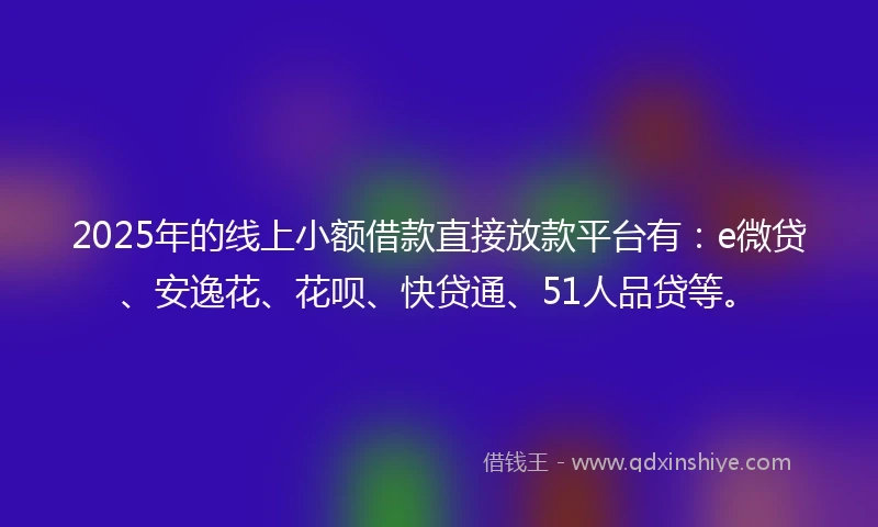 2025年的线上小额借款直接放款平台有：e微贷、安逸花、花呗、快贷通、51人品贷等。
