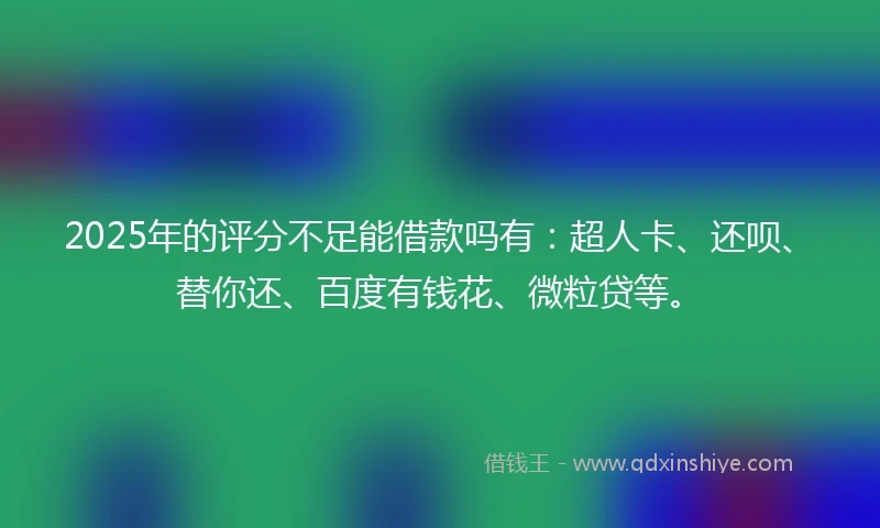 2025年的评分不足能借款吗有：超人卡、还呗、替你还、百度有钱花、微粒贷等。