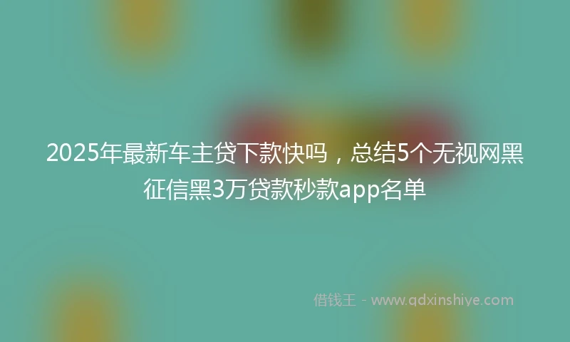 2025年最新车主贷下款快吗，总结5个无视网黑征信黑3万贷款秒款app名单