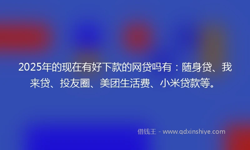 2025年的现在有好下款的网贷吗有：随身贷、我来贷、投友圈、美团生活费、小米贷款等。