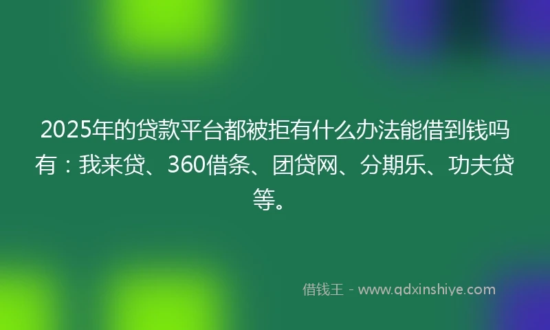2025年的贷款平台都被拒有什么办法能借到钱吗有：我来贷、360借条、团贷网、分期乐、功夫贷等。