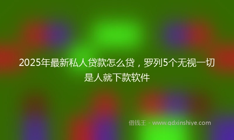 2025年最新私人贷款怎么贷，罗列5个无视一切是人就下款软件