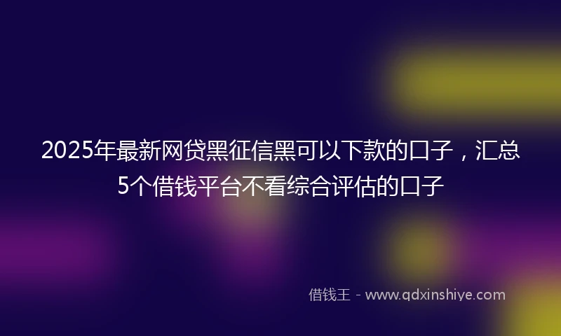 2025年最新网贷黑征信黑可以下款的口子，汇总5个借钱平台不看综合评估的口子