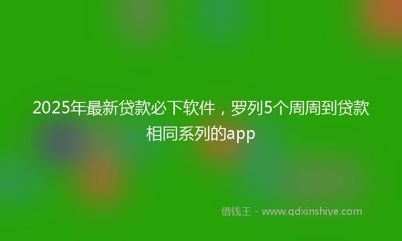 2025年最新贷款必下软件,罗列5个周周到贷款相同系列的app