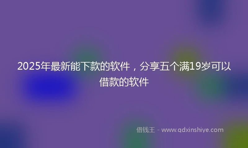 2025年最新能下款的软件，分享五个满19岁可以借款的软件