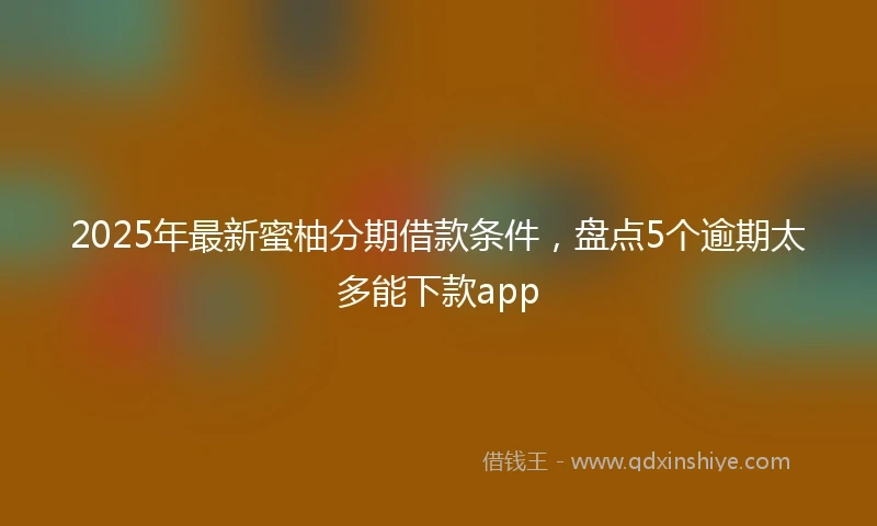 2025年最新蜜柚分期借款条件，盘点5个逾期太多能下款app