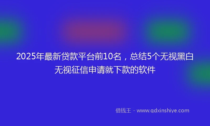 2025年最新贷款平台前10名，总结5个无视黑白无视征信申请就下款的软件