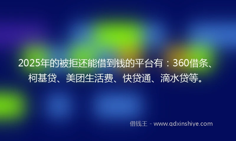 2025年的被拒还能借到钱的平台有：360借条、柯基贷、美团生活费、快贷通、滴水贷等。