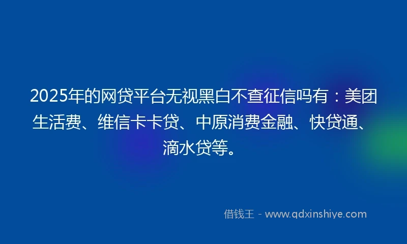 2025年的网贷平台无视黑白不查征信吗有:美团生活费、维信卡卡贷、中原消费金融、快贷通、滴水贷等。