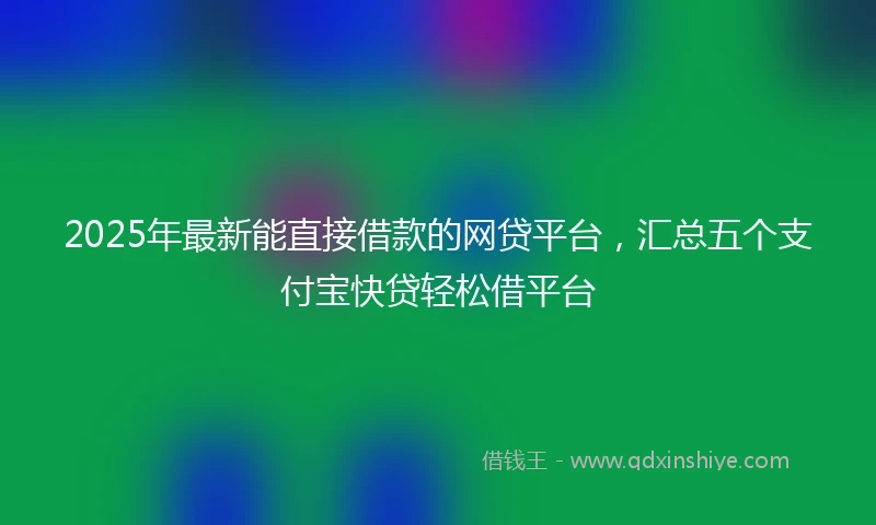2025年最新能直接借款的网贷平台,汇总五个支付宝快贷轻松借平台
