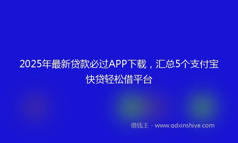 2025年最新贷款必过APP下载，汇总5个支付宝快贷轻松借平台