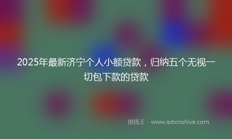 2025年最新济宁个人小额贷款，归纳五个无视一切包下款的贷款