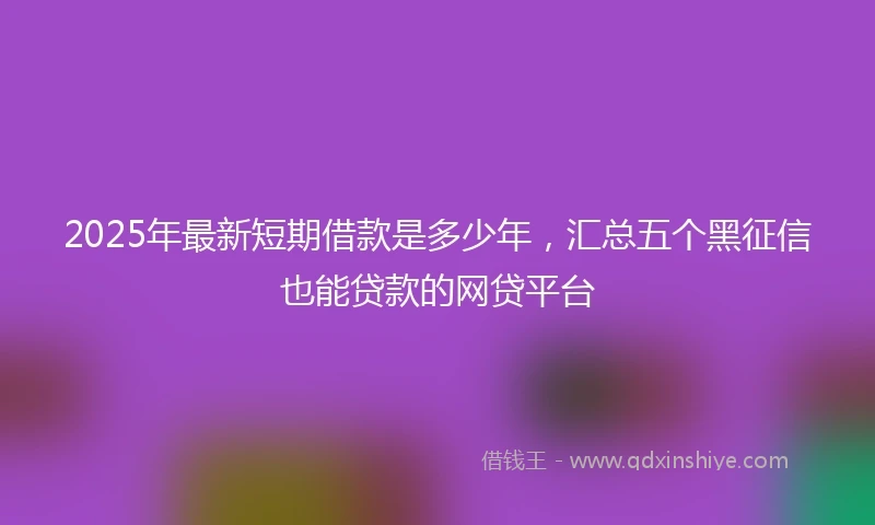 2025年最新短期借款是多少年，汇总五个黑征信也能贷款的网贷平台