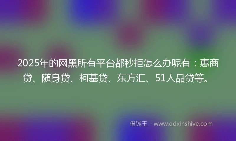 2025年的网黑所有平台都秒拒怎么办呢有：惠商贷、随身贷、柯基贷、东方汇、51人品贷等。