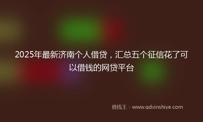 2025年最新济南个人借贷，汇总五个征信花了可以借钱的网贷平台